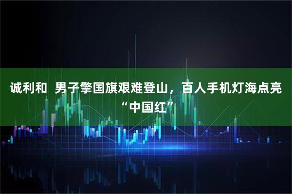 诚利和  男子擎国旗艰难登山，百人手机灯海点亮“中国红”