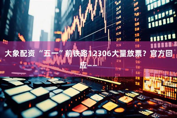 大象配资 “五一”前铁路12306大量放票？官方回应——