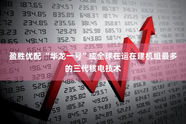 盈胜优配 “华龙一号”成全球在运在建机组最多的三代核电技术