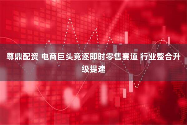 尊鼎配资 电商巨头竞逐即时零售赛道 行业整合升级提速