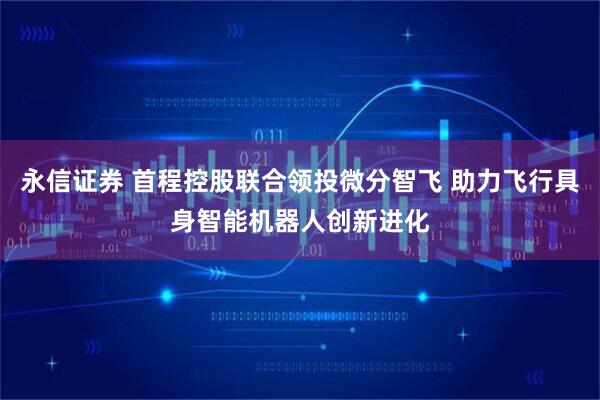 永信证券 首程控股联合领投微分智飞 助力飞行具身智能机器人创新进化