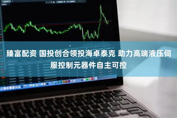 臻富配资 国投创合领投海卓泰克 助力高端液压伺服控制元器件自主可控