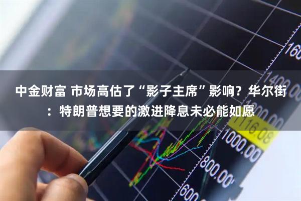 中金财富 市场高估了“影子主席”影响？华尔街：特朗普想要的激进降息未必能如愿