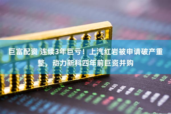 巨富配资 连续3年巨亏！上汽红岩被申请破产重整，动力新科四年前巨资并购