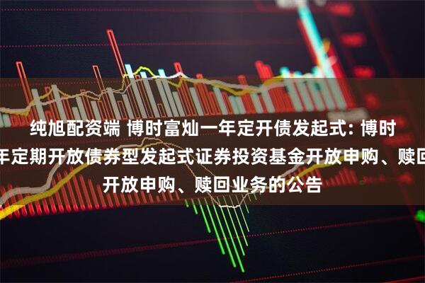 纯旭配资端 博时富灿一年定开债发起式: 博时富灿纯债一年定期开放债券型发起式证券投资基金开放申购、赎回业务的公告