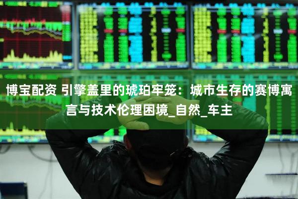 博宝配资 引擎盖里的琥珀牢笼：城市生存的赛博寓言与技术伦理困境_自然_车主