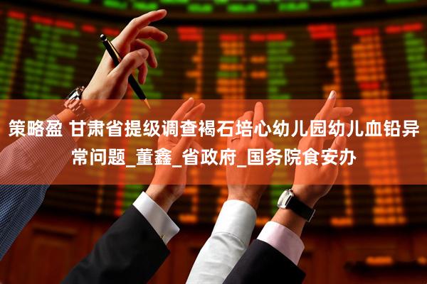 策略盈 甘肃省提级调查褐石培心幼儿园幼儿血铅异常问题_董鑫_省政府_国务院食安办