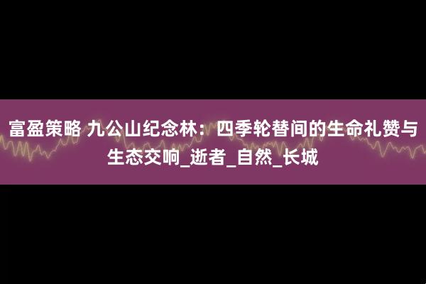 富盈策略 九公山纪念林：四季轮替间的生命礼赞与生态交响_逝者_自然_长城
