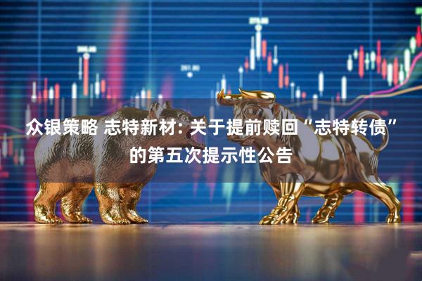 众银策略 志特新材: 关于提前赎回“志特转债”的第五次提示性公告
