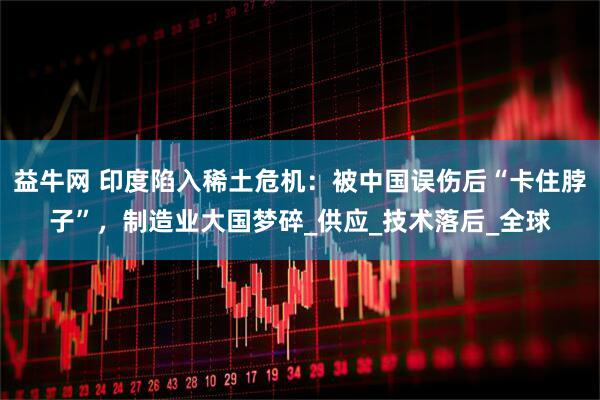 益牛网 印度陷入稀土危机：被中国误伤后“卡住脖子”，制造业大国梦碎_供应_技术落后_全球