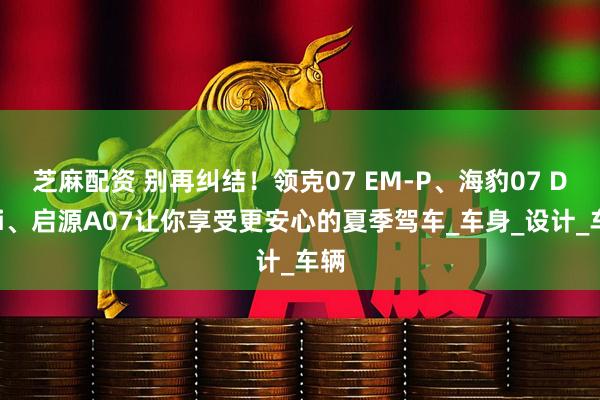 芝麻配资 别再纠结！领克07 EM-P、海豹07 DM-i、启源A07让你享受更安心的夏季驾车_车身_设计_车辆