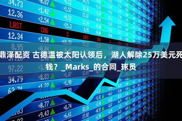 鼎泽配资 古德温被太阳认领后，湖人解除25万美元死钱？_Marks_的合同_球员