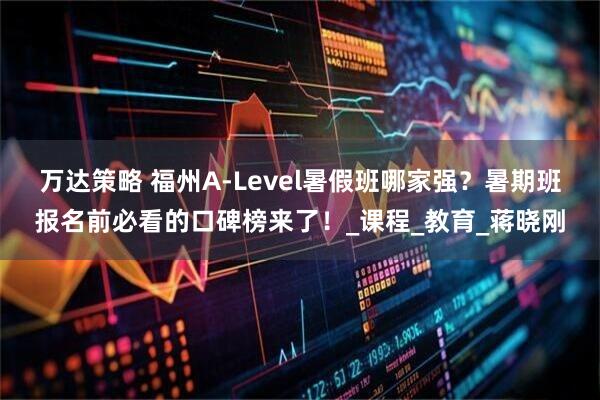 万达策略 福州A-Level暑假班哪家强？暑期班报名前必看的口碑榜来了！_课程_教育_蒋晓刚