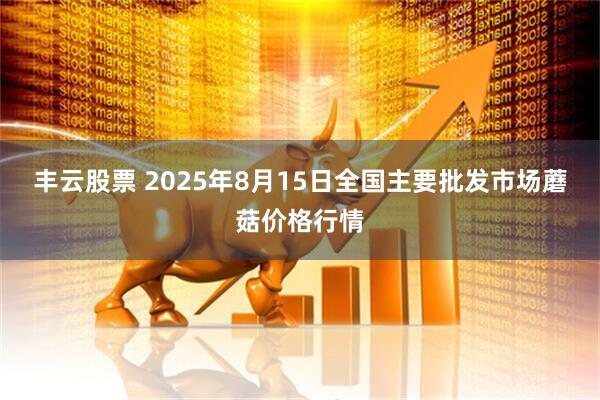 丰云股票 2025年8月15日全国主要批发市场蘑菇价格行情