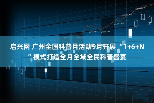 启兴网 广州全国科普月活动9月开展 “1+6+N”模式打造全月全域全民科普盛宴