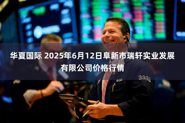 华夏国际 2025年6月12日阜新市瑞轩实业发展有限公司价格行情