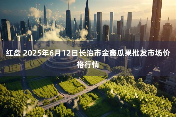 红盘 2025年6月12日长治市金鑫瓜果批发市场价格行情