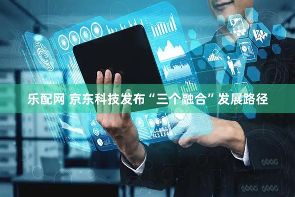 乐配网 京东科技发布“三个融合”发展路径
