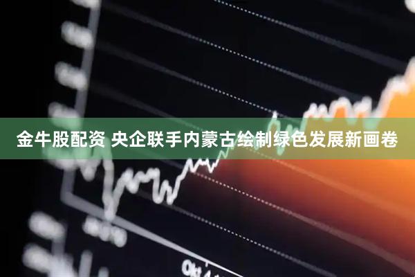 金牛股配资 央企联手内蒙古绘制绿色发展新画卷