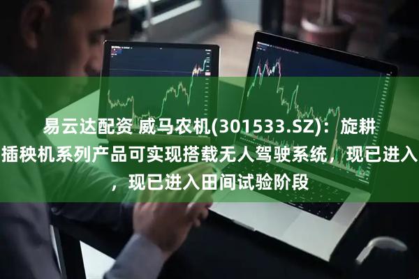 易云达配资 威马农机(301533.SZ)：旋耕机、收割机、插秧机系列产品可实现搭载无人驾驶系统，现已进入田间试验阶段