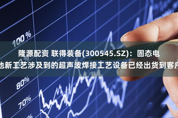 隆源配资 联得装备(300545.SZ)：固态电池新工艺涉及到的超声波焊接工艺设备已经出货到客户