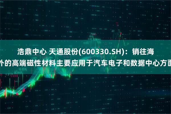 浩鼎中心 天通股份(600330.SH)：销往海外的高端磁性材料主要应用于汽车电子和数据中心方面