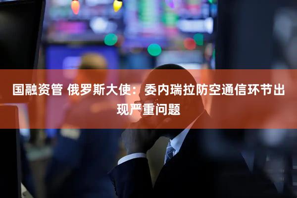 国融资管 俄罗斯大使：委内瑞拉防空通信环节出现严重问题