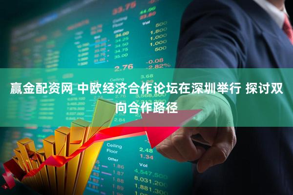 赢金配资网 中欧经济合作论坛在深圳举行 探讨双向合作路径