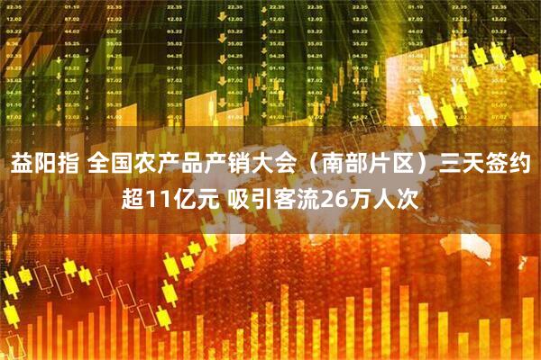 益阳指 全国农产品产销大会（南部片区）三天签约超11亿元 吸引客流26万人次