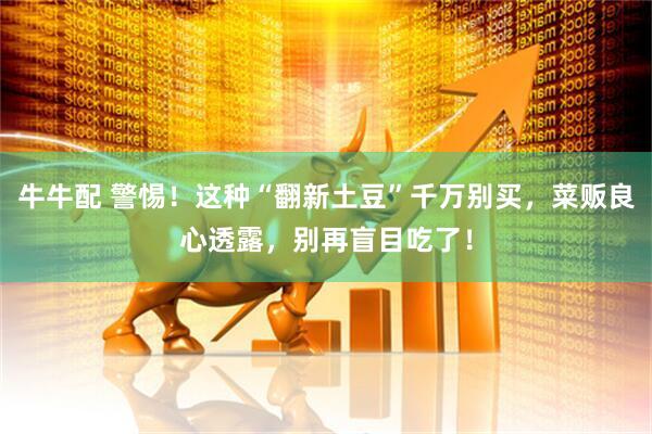 牛牛配 警惕！这种“翻新土豆”千万别买，菜贩良心透露，别再盲目吃了！